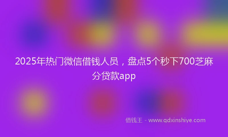 2025年热门微信借钱人员，盘点5个秒下700芝麻分贷款app