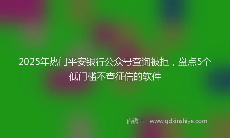 2025年热门平安银行公众号查询被拒，盘点5个低门槛不查征信的软件