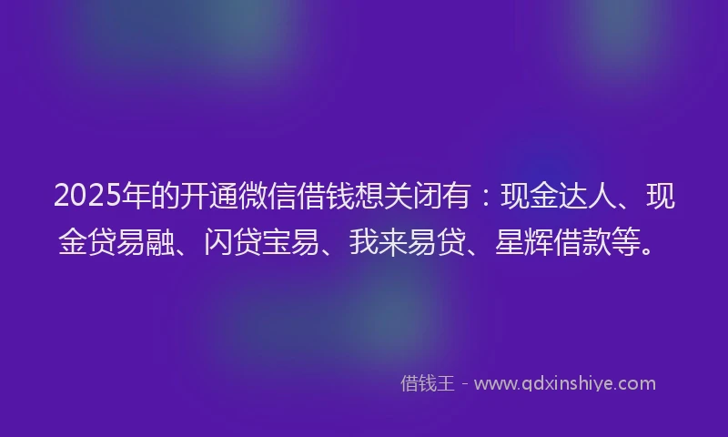 2025年的开通微信借钱想关闭有：现金达人、现金贷易融、闪贷宝易、我来易贷、星辉借款等。