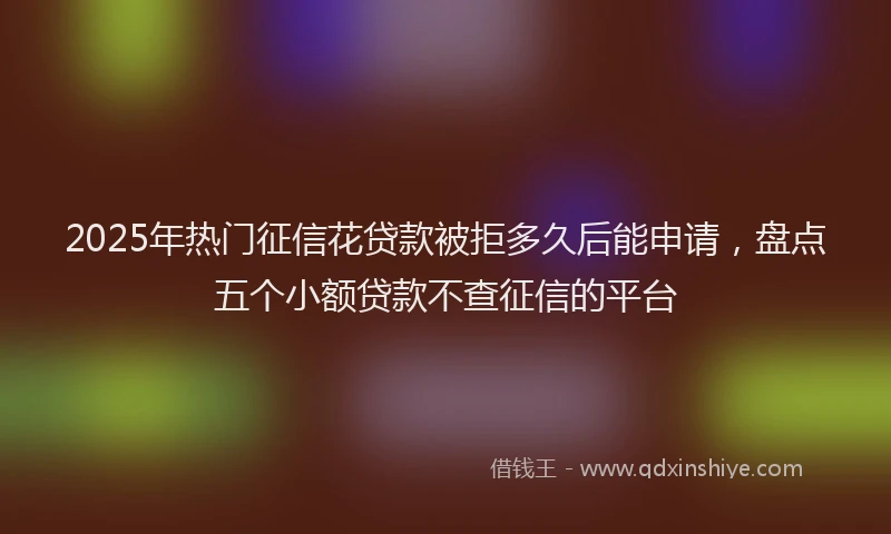 2025年热门征信花贷款被拒多久后能申请，盘点五个小额贷款不查征信的平台