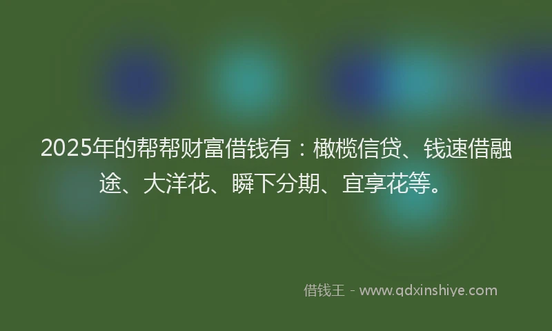 2025年的帮帮财富借钱有：橄榄信贷、钱速借融途、大洋花、瞬下分期、宜享花等。