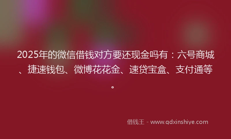 2025年的微信借钱对方要还现金吗有：六号商城、捷速钱包、微博花花金、速贷宝盒、支付通等。