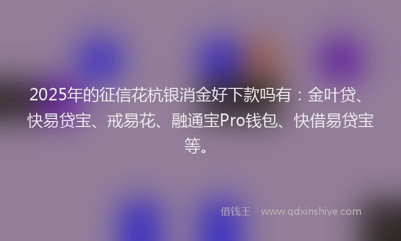 2025年的征信花杭银消金好下款吗有：金叶贷、快易贷宝、戒易花、融通宝Pro钱包、快借易贷宝等。