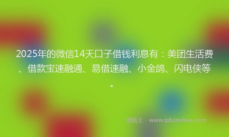 2025年的微信14天口子借钱利息有：美团生活费、借款宝速融通、易借速融、小金鸽、闪电侠等。