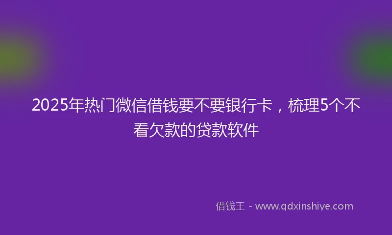 2025年热门微信借钱要不要银行卡，梳理5个不看欠款的贷款软件