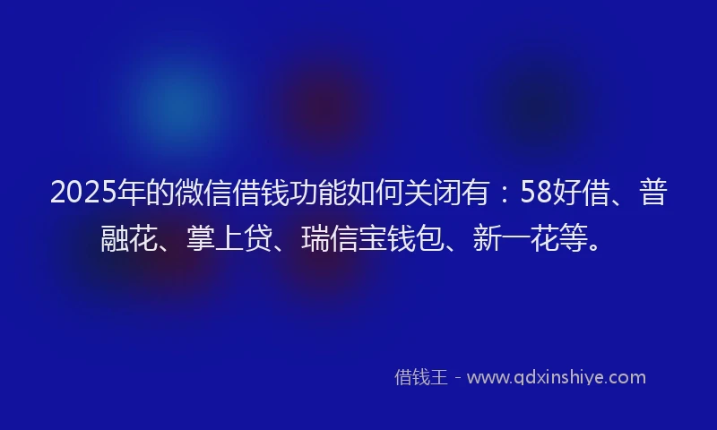 2025年的微信借钱功能如何关闭有：58好借、普融花、掌上贷、瑞信宝钱包、新一花等。