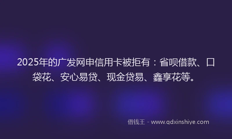 2025年的广发网申信用卡被拒有：省呗借款、口袋花、安心易贷、现金贷易、鑫享花等。