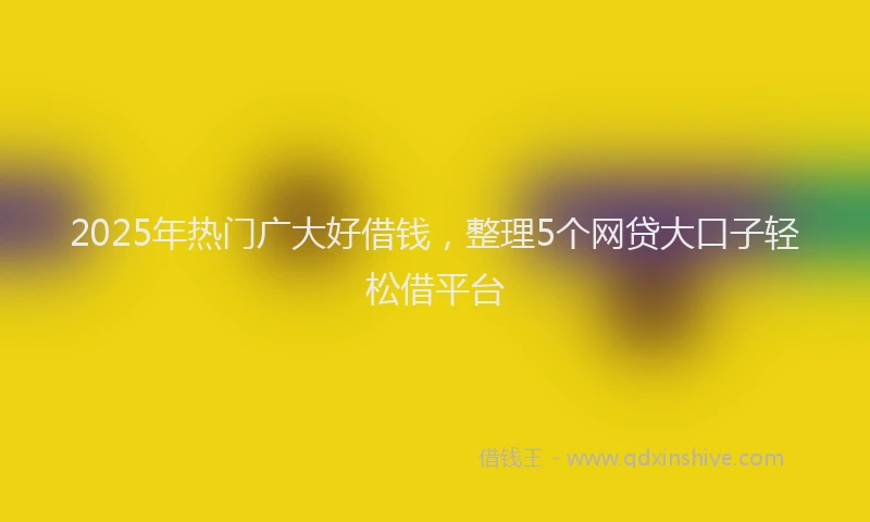 2025年热门广大好借钱，整理5个网贷大口子轻松借平台