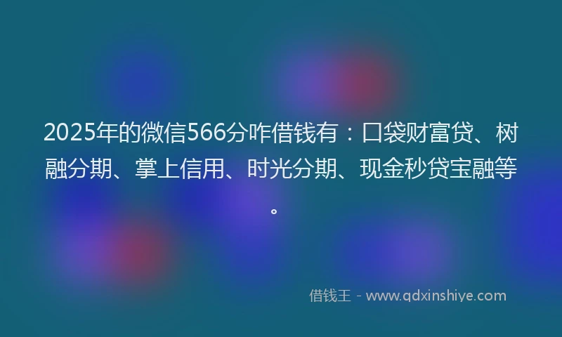 2025年的微信566分咋借钱有：口袋财富贷、树融分期、掌上信用、时光分期、现金秒贷宝融等。
