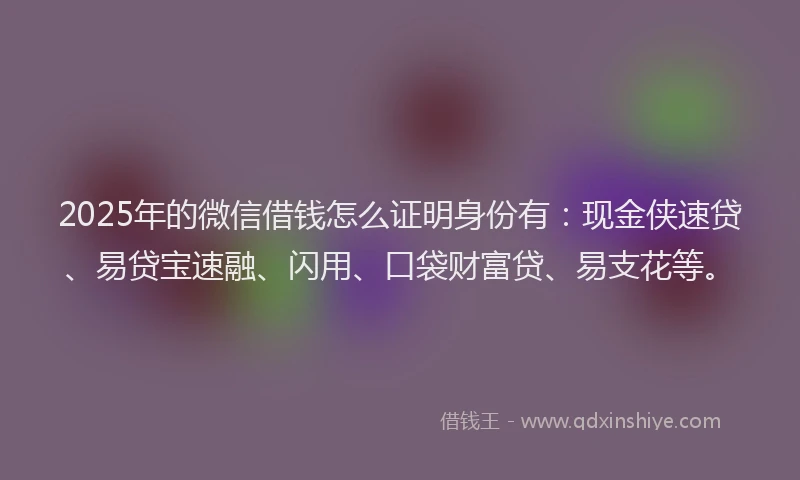 2025年的微信借钱怎么证明身份有：现金侠速贷、易贷宝速融、闪用、口袋财富贷、易支花等。