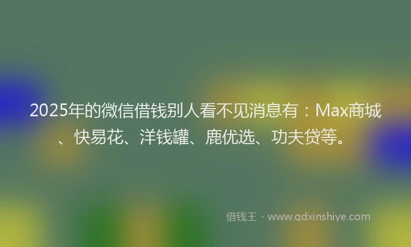 2025年的微信借钱别人看不见消息有：Max商城、快易花、洋钱罐、鹿优选、功夫贷等。