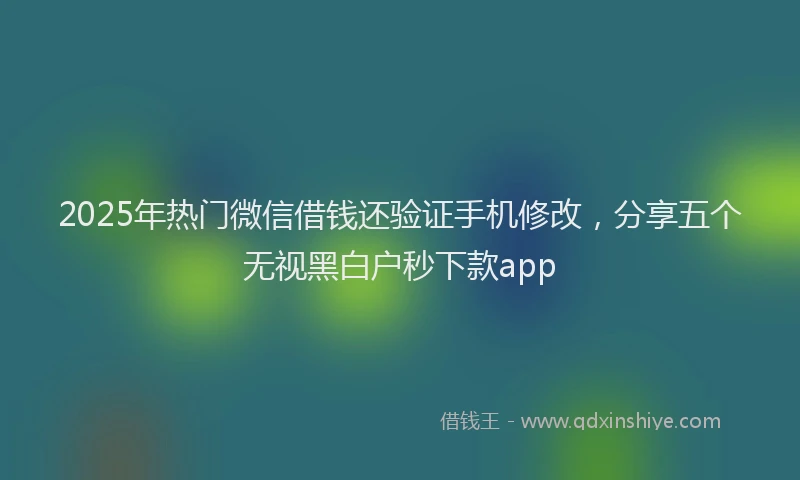2025年热门微信借钱还验证手机修改，分享五个无视黑白户秒下款app
