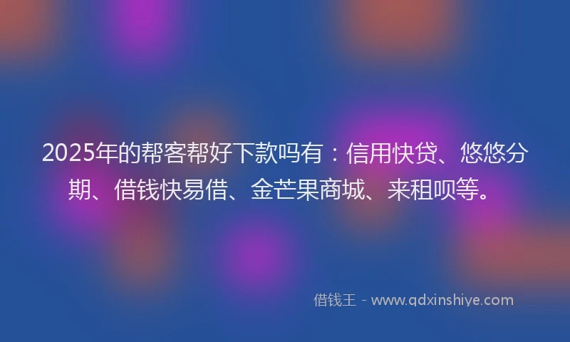 2025年的帮客帮好下款吗有：信用快贷、悠悠分期、借钱快易借、金芒果商城、来租呗等。