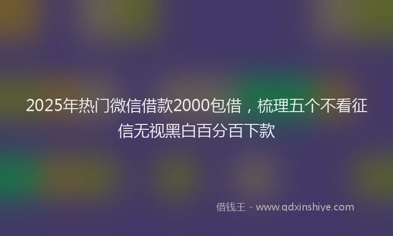 2025年热门微信借款2000包借，梳理五个不看征信无视黑白百分百下款