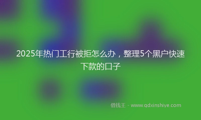 2025年热门工行被拒怎么办，整理5个黑户快速下款的口子