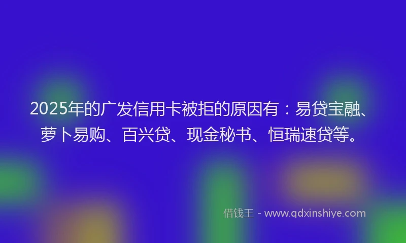 2025年的广发信用卡被拒的原因有：易贷宝融、萝卜易购、百兴贷、现金秘书、恒瑞速贷等。