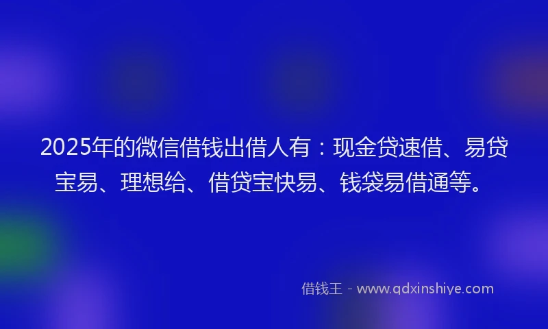2025年的微信借钱出借人有：现金贷速借、易贷宝易、理想给、借贷宝快易、钱袋易借通等。