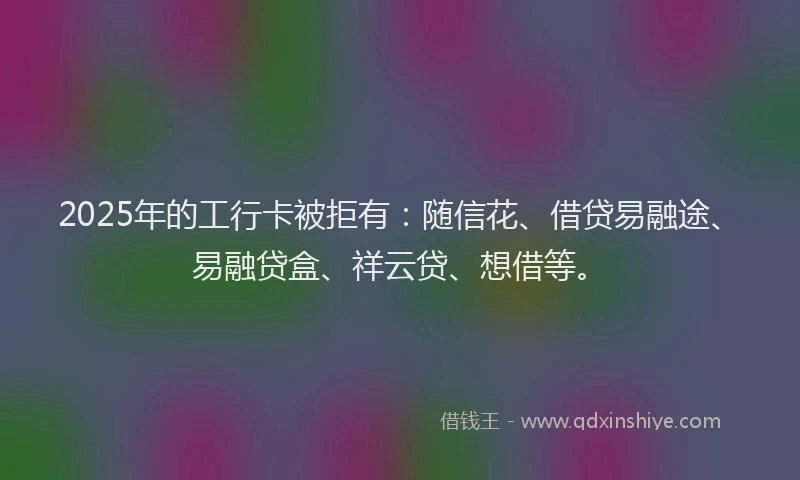 2025年的工行卡被拒有：随信花、借贷易融途、易融贷盒、祥云贷、想借等。