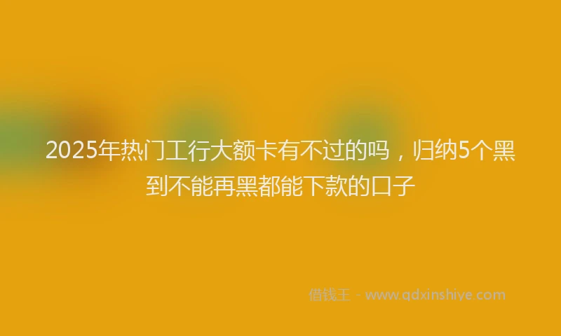 2025年热门工行大额卡有不过的吗，归纳5个黑到不能再黑都能下款的口子
