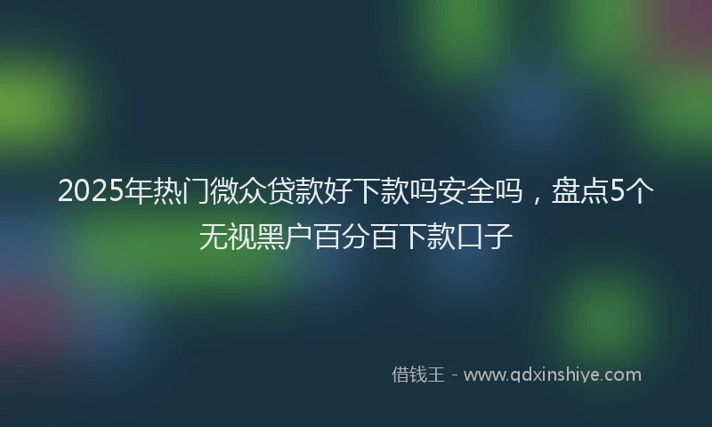 2025年热门微众贷款好下款吗安全吗，盘点5个无视黑户百分百下款口子