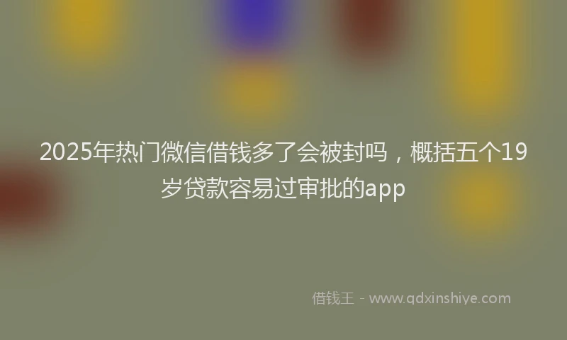 2025年热门微信借钱多了会被封吗，概括五个19岁贷款容易过审批的app