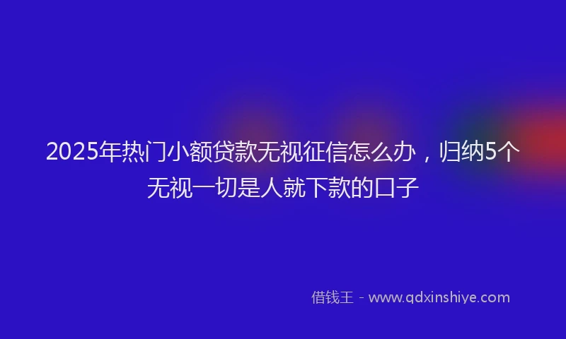 2025年热门小额贷款无视征信怎么办，归纳5个无视一切是人就下款的口子