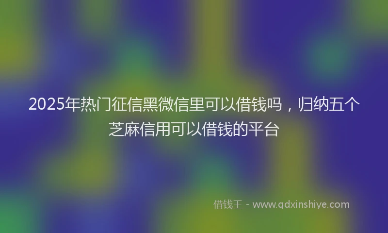 2025年热门征信黑微信里可以借钱吗，归纳五个芝麻信用可以借钱的平台