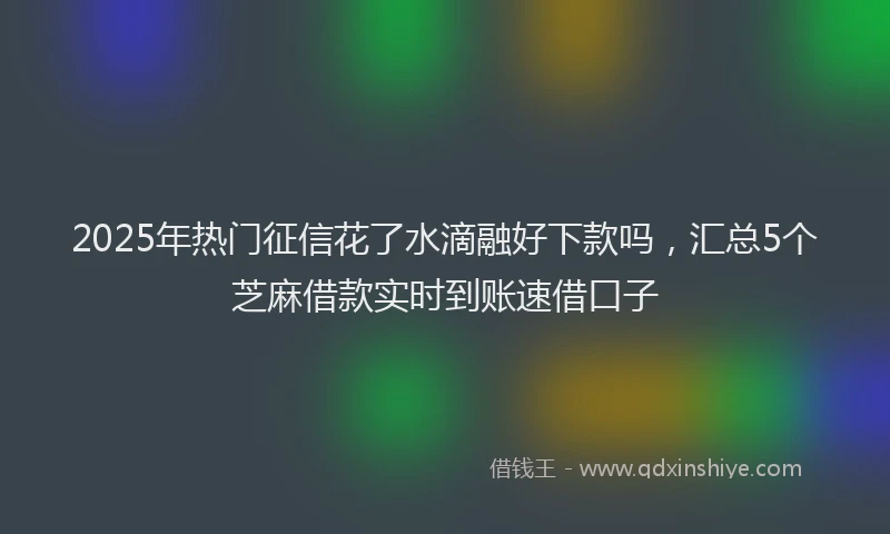 2025年热门征信花了水滴融好下款吗，汇总5个芝麻借款实时到账速借口子