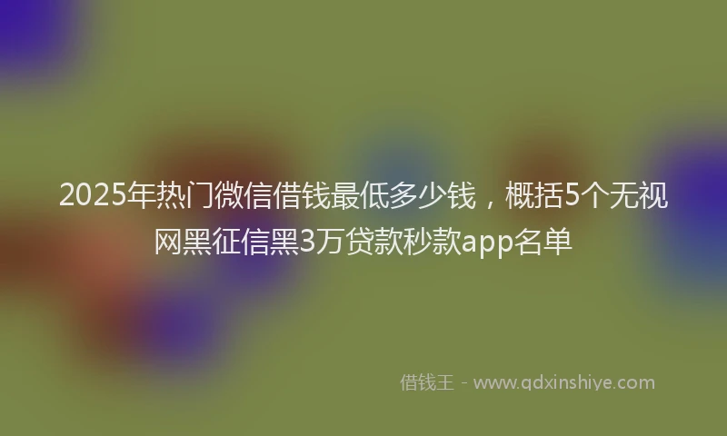 2025年热门微信借钱最低多少钱，概括5个无视网黑征信黑3万贷款秒款app名单