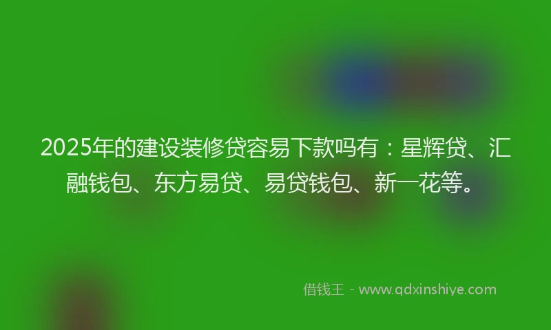 2025年的建设装修贷容易下款吗有：星辉贷、汇融钱包、东方易贷、易贷钱包、新一花等。