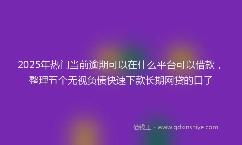 2025年热门当前逾期可以在什么平台可以借款，整理五个无视负债快速下款长期网贷的口子