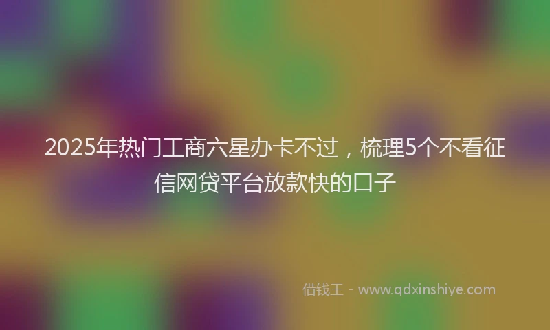 2025年热门工商六星办卡不过,梳理5个不看征信网贷平台放款快的口子