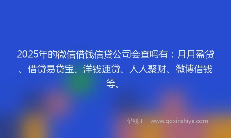 2025年的微信借钱信贷公司会查吗有：月月盈贷、借贷易贷宝、洋钱速贷、人人聚财、微博借钱等。