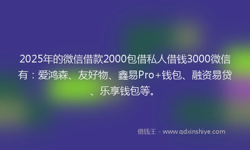 2025年的微信借款2000包借私人借钱3000微信有：爱鸿森、友好物、鑫易Pro+钱包、融资易贷、乐享钱包等。
