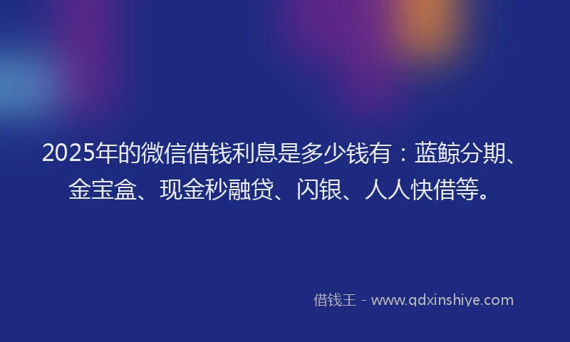 2025年的微信借钱利息是多少钱有：蓝鲸分期、金宝盒、现金秒融贷、闪银、人人快借等。