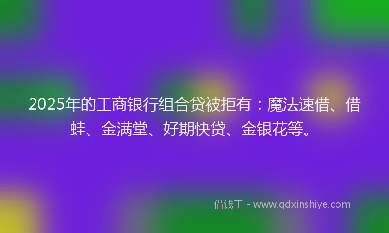 2025年的工商银行组合贷被拒有：魔法速借、借蛙、金满堂、好期快贷、金银花等。