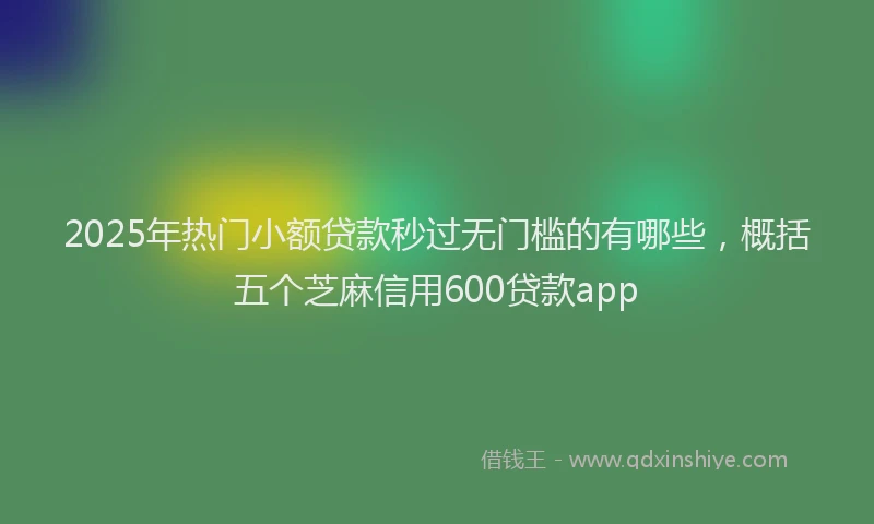 2025年热门小额贷款秒过无门槛的有哪些，概括五个芝麻信用600贷款app