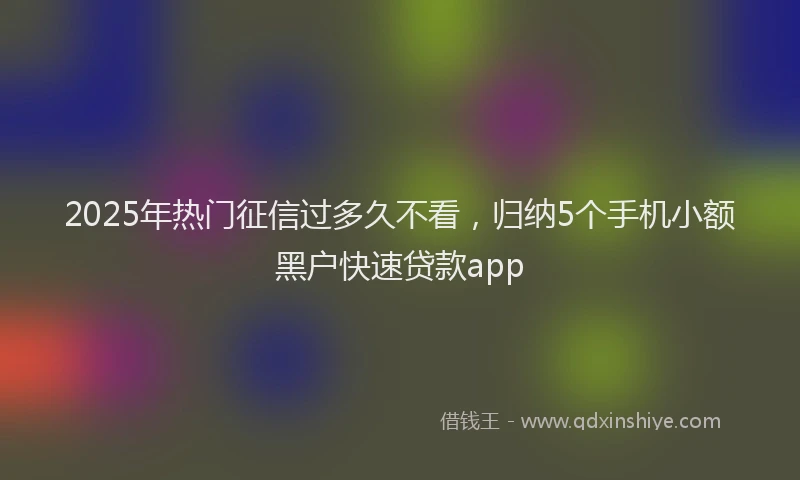 2025年热门征信过多久不看，归纳5个手机小额黑户快速贷款app