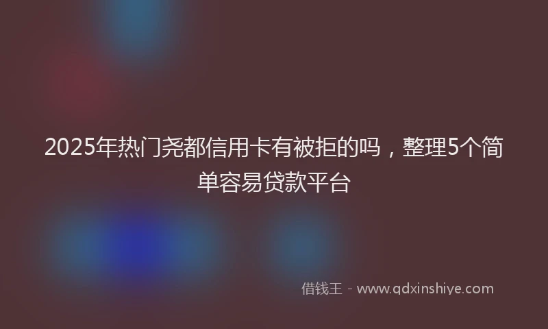 2025年热门尧都信用卡有被拒的吗，整理5个简单容易贷款平台