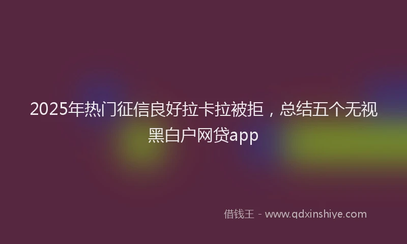 2025年热门征信良好拉卡拉被拒，总结五个无视黑白户网贷app
