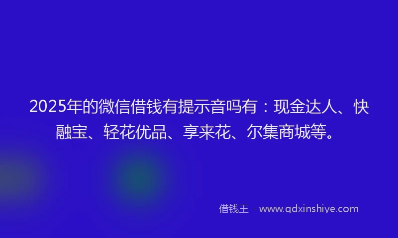 2025年的微信借钱有提示音吗有：现金达人、快融宝、轻花优品、享来花、尔集商城等。
