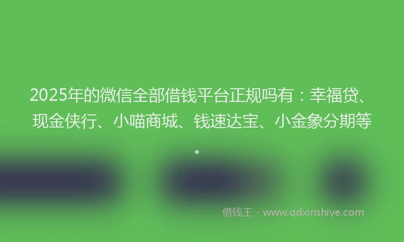 2025年的微信全部借钱平台正规吗有：幸福贷、现金侠行、小喵商城、钱速达宝、小金象分期等。
