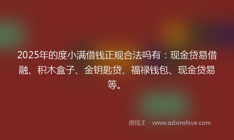 2025年的度小满借钱正规合法吗有：现金贷易借融、积木盒子、金钥匙贷、福禄钱包、现金贷易等。