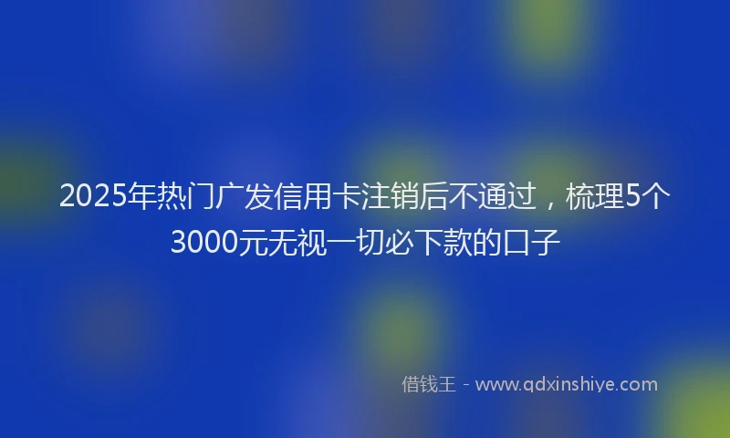 2025年热门广发信用卡注销后不通过，梳理5个3000元无视一切必下款的口子