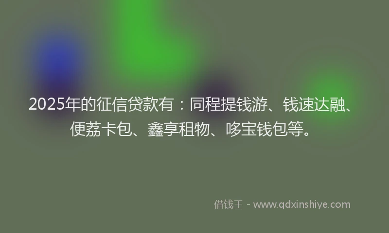 2025年的征信贷款有：同程提钱游、钱速达融、便荔卡包、鑫享租物、哆宝钱包等。