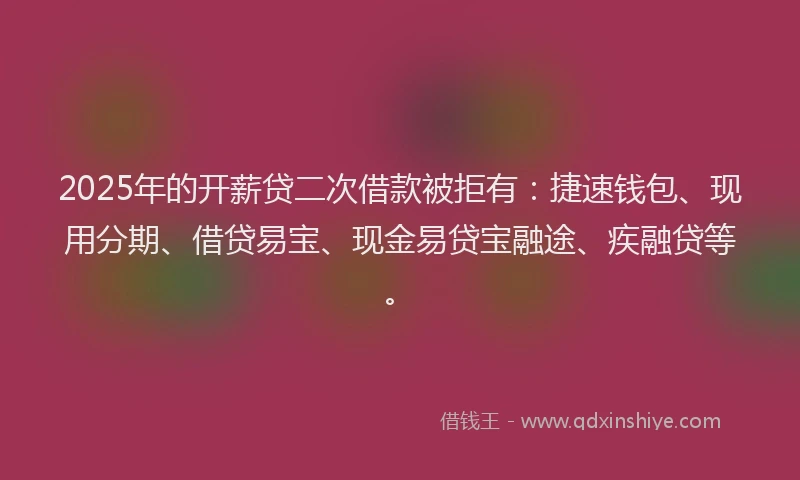 2025年的开薪贷二次借款被拒有：捷速钱包、现用分期、借贷易宝、现金易贷宝融途、疾融贷等。