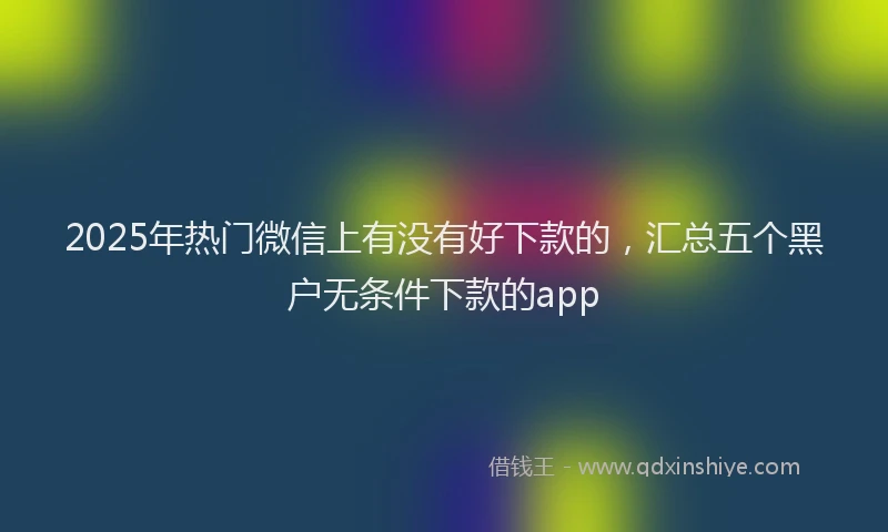 2025年热门微信上有没有好下款的，汇总五个黑户无条件下款的app