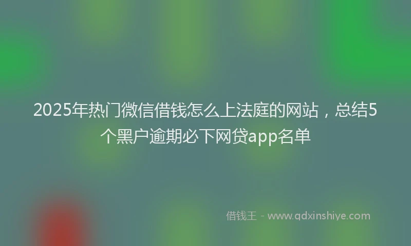 2025年热门微信借钱怎么上法庭的网站,总结5个黑户逾期必下网贷app名单
