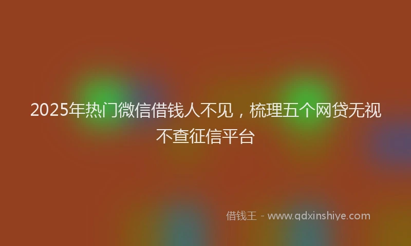 2025年热门微信借钱人不见，梳理五个网贷无视不查征信平台