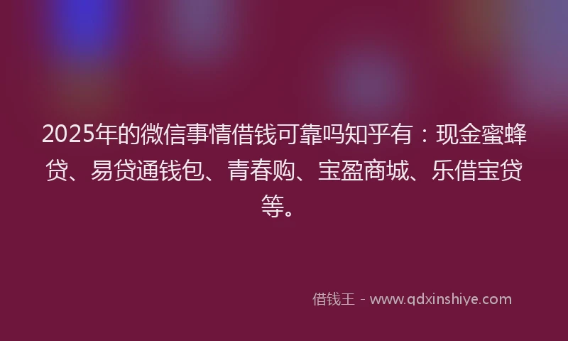 2025年的微信事情借钱可靠吗知乎有：现金蜜蜂贷、易贷通钱包、青春购、宝盈商城、乐借宝贷等。